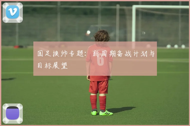 国足换帅专题：新周期备战计划与目标展望