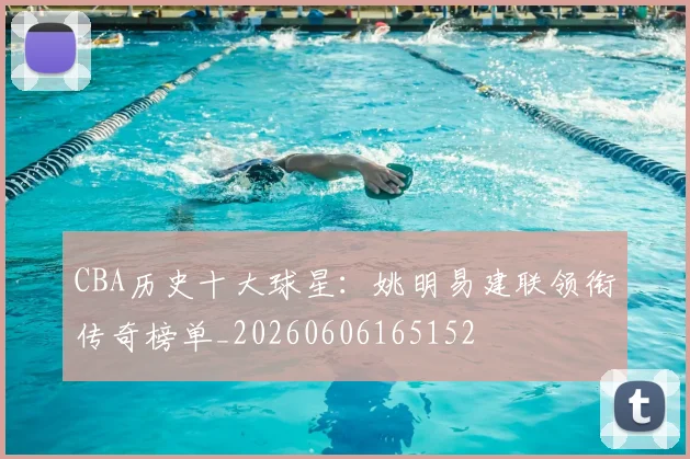 CBA历史十大球星：姚明易建联领衔传奇榜单_20260606165152