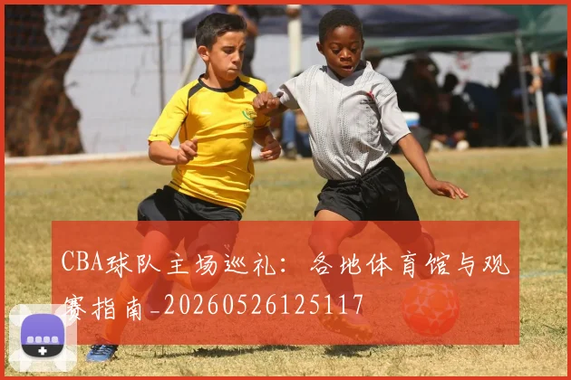 CBA球队主场巡礼：各地体育馆与观赛指南_20260526125117