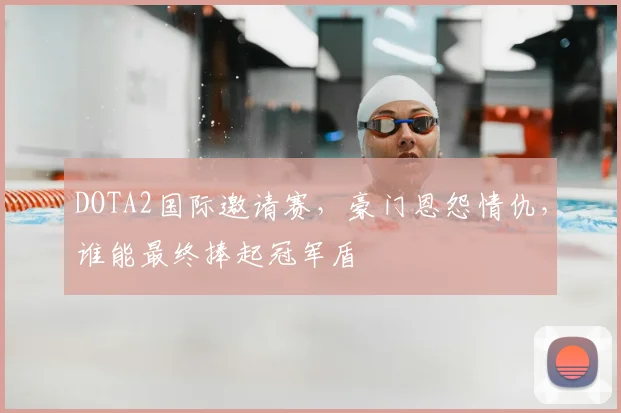 DOTA2国际邀请赛，豪门恩怨情仇，谁能最终捧起冠军盾