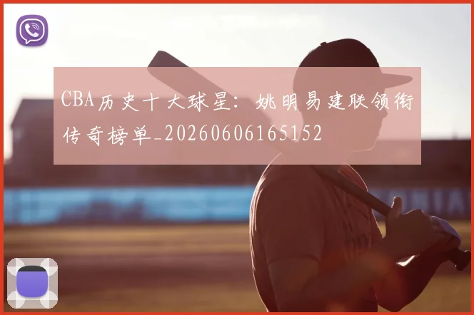 CBA历史十大球星：姚明易建联领衔传奇榜单_20260606165152