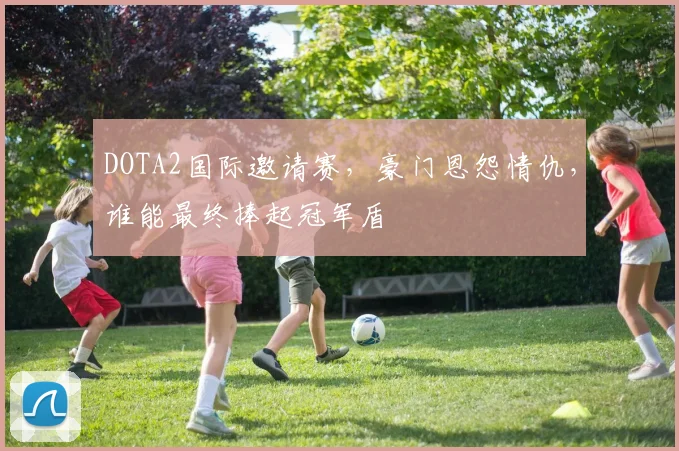 DOTA2国际邀请赛，豪门恩怨情仇，谁能最终捧起冠军盾