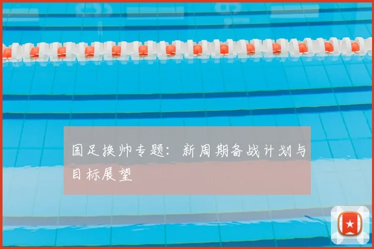 国足换帅专题：新周期备战计划与目标展望