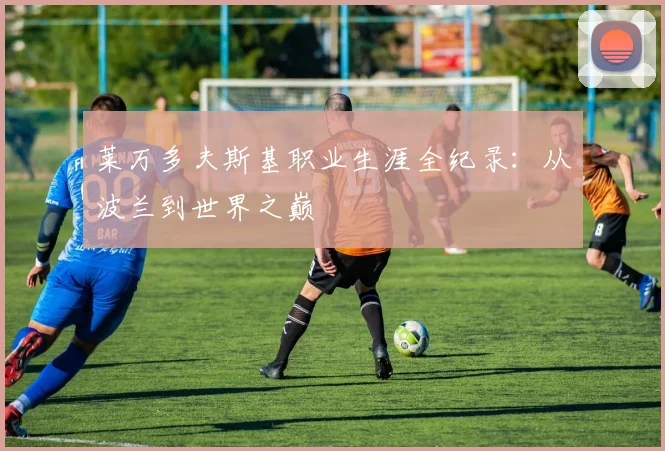 莱万多夫斯基职业生涯全纪录：从波兰到世界之巅