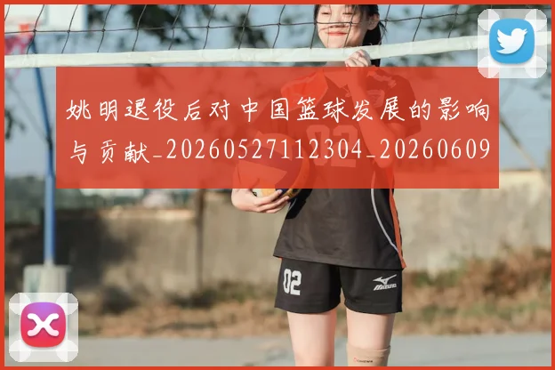 姚明退役后对中国篮球发展的影响与贡献_20260527112304_20260609133009